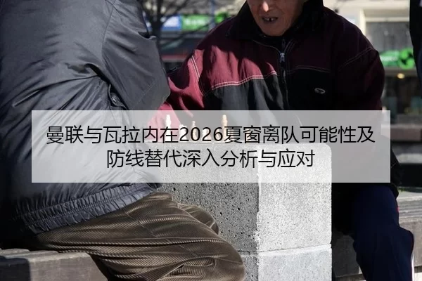 曼联与瓦拉内在2026夏窗离队可能性及防线替代深入分析与应对